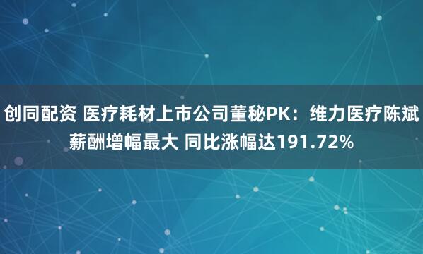 创同配资 医疗耗材上市公司董秘PK：维力医疗陈斌薪酬增幅最大 同比涨幅达191.72%