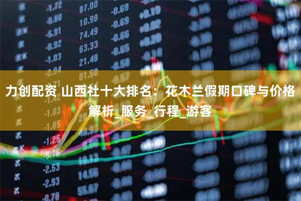 力创配资 山西社十大排名：花木兰假期口碑与价格解析_服务_行程_游客