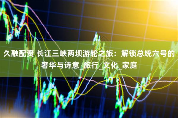 久融配资 长江三峡两坝游轮之旅：解锁总统六号的奢华与诗意_旅行_文化_家庭