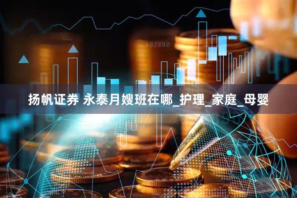 扬帆证券 永泰月嫂班在哪_护理_家庭_母婴
