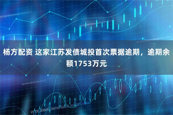 杨方配资 这家江苏发债城投首次票据逾期，逾期余额1753万元