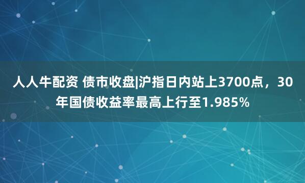 人人牛配资 债市收盘|沪指日内站上3700点，30年国债收益率最高上行至1.985%
