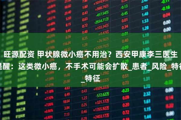 旺源配资 甲状腺微小癌不用治？西安甲康李三医生提醒：这类微小癌，不手术可能会扩散_患者_风险_特征