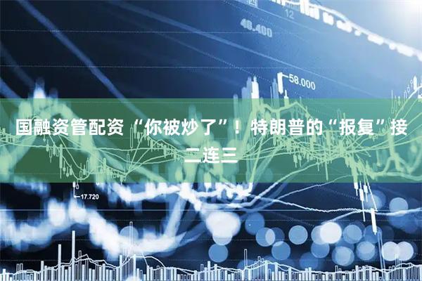 国融资管配资 “你被炒了”！特朗普的“报复”接二连三