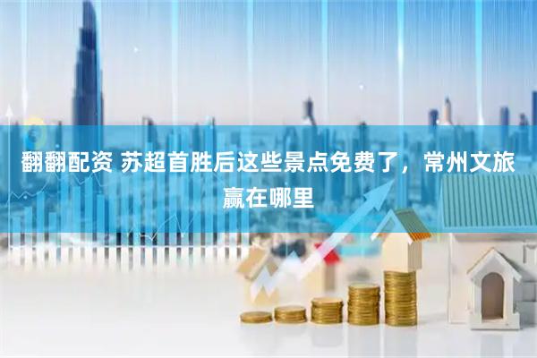 翻翻配资 苏超首胜后这些景点免费了，常州文旅赢在哪里