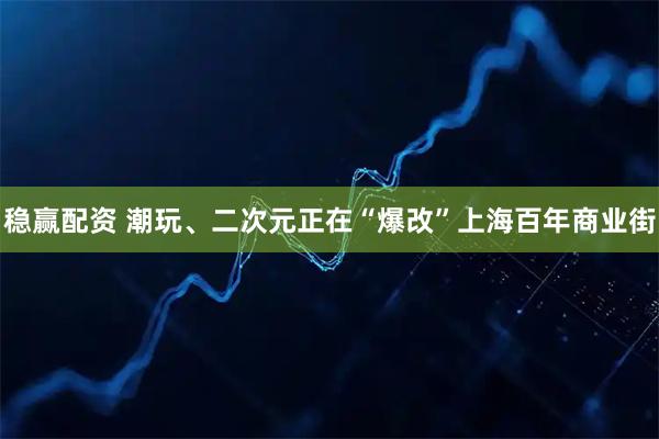 稳赢配资 潮玩、二次元正在“爆改”上海百年商业街