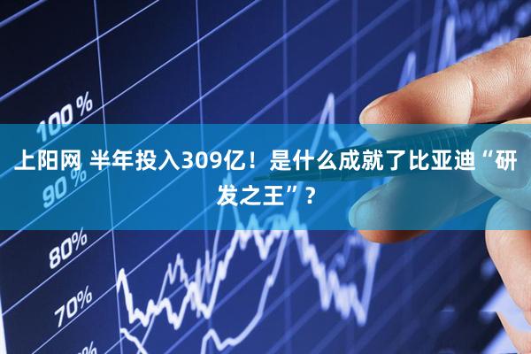 上阳网 半年投入309亿！是什么成就了比亚迪“研发之王”？