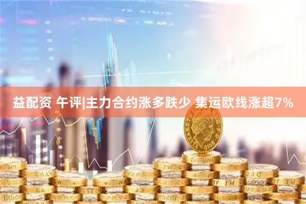 益配资 午评|主力合约涨多跌少 集运欧线涨超7%