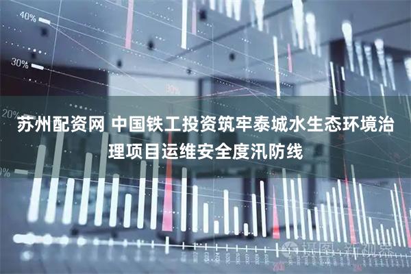 苏州配资网 中国铁工投资筑牢泰城水生态环境治理项目运维安全度汛防线