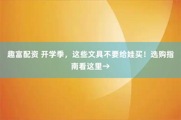 趣富配资 开学季，这些文具不要给娃买！选购指南看这里→