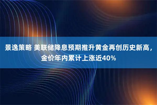 景逸策略 美联储降息预期推升黄金再创历史新高，金价年内累计上涨近40%
