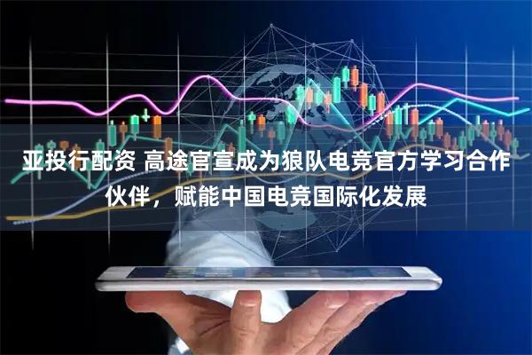 亚投行配资 高途官宣成为狼队电竞官方学习合作伙伴，赋能中国电竞国际化发展