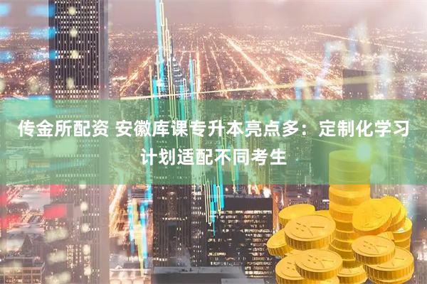 传金所配资 安徽库课专升本亮点多：定制化学习计划适配不同考生