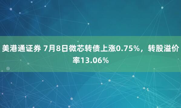 美港通证券 7月8日微芯转债上涨0.75%,转股溢价率13.06%