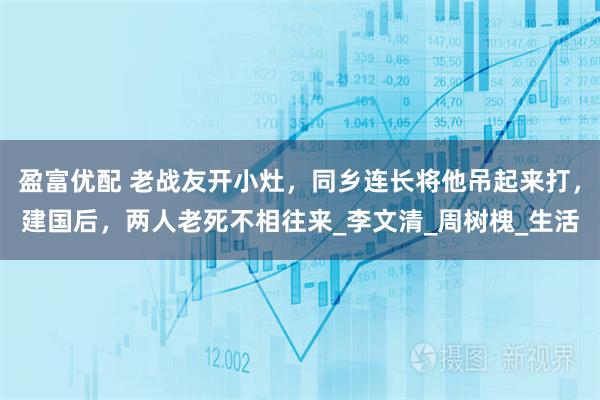 盈富优配 老战友开小灶，同乡连长将他吊起来打，建国后，两人老死不相往来_李文清_周树槐_生活