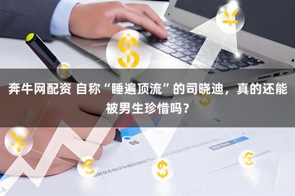 奔牛网配资 自称“睡遍顶流”的司晓迪，真的还能被男生珍惜吗？