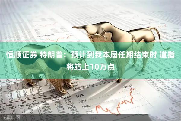 恒顺证券 特朗普：预计到我本届任期结束时 道指将站上10万点