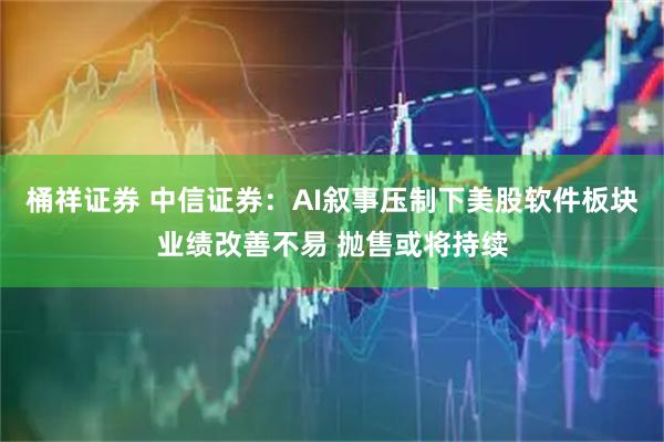 桶祥证券 中信证券：AI叙事压制下美股软件板块业绩改善不易 抛售或将持续