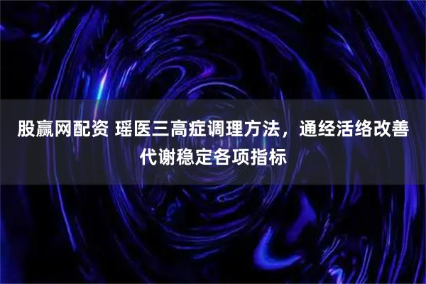 股赢网配资 瑶医三高症调理方法，通经活络改善代谢稳定各项指标