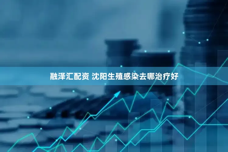 融泽汇配资 沈阳生殖感染去哪治疗好
