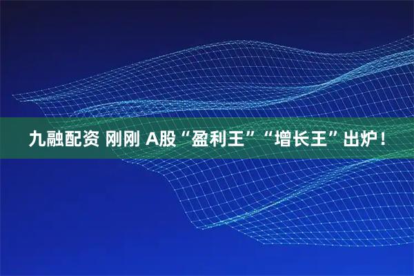 九融配资 刚刚 A股“盈利王”“增长王”出炉！