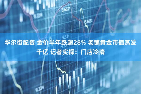 华尔街配资 金价半年跌超28% 老铺黄金市值蒸发千亿 记者实探：门店冷清
