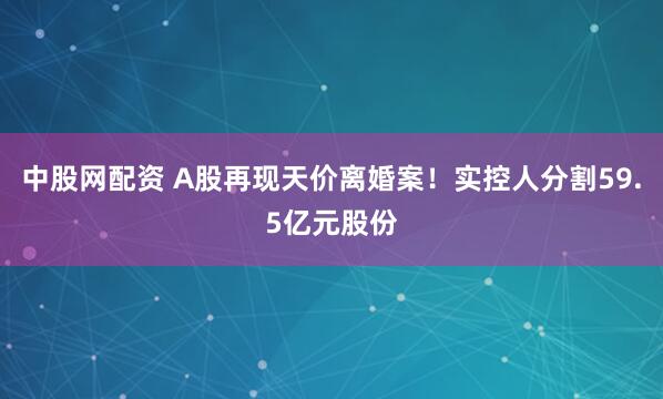 中股网配资 A股再现天价离婚案!实控人分割59.5亿元股份