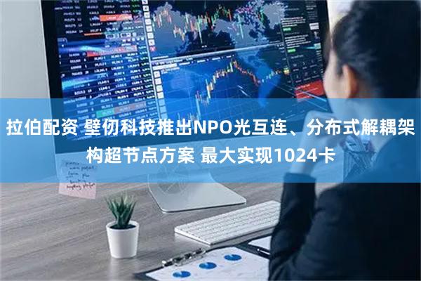 拉伯配资 壁仞科技推出NPO光互连、分布式解耦架构超节点方案 最大实现1024卡