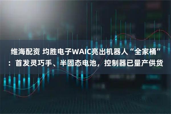 维海配资 均胜电子WAIC亮出机器人“全家桶”：首发灵巧手、半固态电池，控制器已量产供货